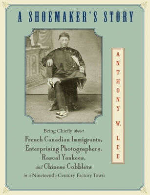 A Shoemaker's Story: Being Chiefly about French Canadian Immigrants, Enterprising Photographers, Rascal Yankees, and Chinese Cobblers in a by Lee, Anthony W.