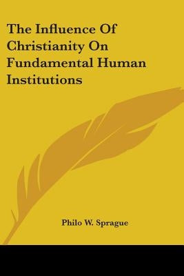 The Influence of Christianity on Fundamental Human Institutions by Sprague, Philo W.