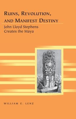 Ruins, Revolution, and Manifest Destiny: John Lloyd Stephens Creates the Maya by Siegel, Kristi