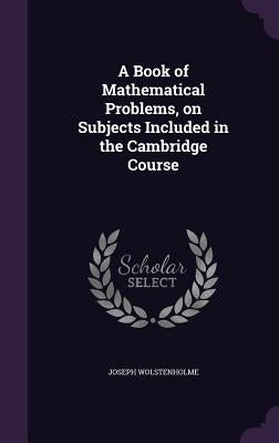 A Book of Mathematical Problems, on Subjects Included in the Cambridge Course by Wolstenholme, Joseph