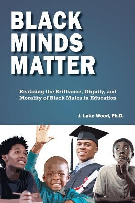 Black Minds Matter: Realizing the Brilliance, Dignity, and Morality of Black Males in Education by Wood, J. Luke
