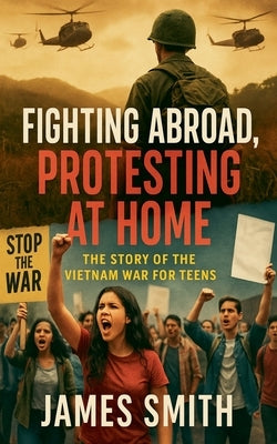 Fighting Abroad, Protesting at Home: The Story of the Vietnam War for Teens by Smith, James