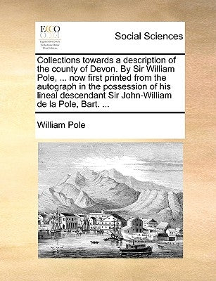 Collections towards a description of the county of Devon. By Sir William Pole, ... now first printed from the autograph in the possession of his linea by Pole, William