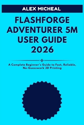 Flashforge Adventurer 5M User Guide 2026: A Complete Beginner's Guide to Fast, Reliable, No-Guesswork 3D Printing by Micheal, Alex