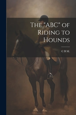The "ABC" of Riding to Hounds by M, C. B.