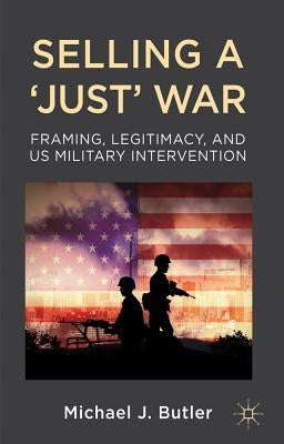 Selling a 'Just' War: Framing, Legitimacy, and Us Military Intervention by Butler, M.