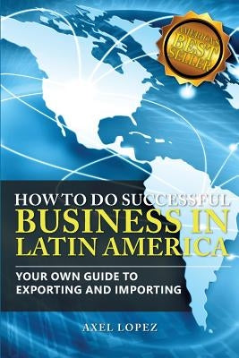How To Do Successful Business in Latin America: Your Own Guide to Export and Import by Lopez, Axel