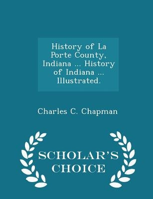 History of La Porte County, Indiana ... History of Indiana ... Illustrated. - Scholar's Choice Edition by Chapman, Charles C.