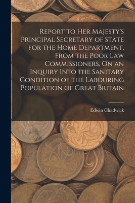 Report to Her Majesty's Principal Secretary of State for the Home Department, From the Poor Law Commissioners, On an Inquiry Into the Sanitary Conditi by Chadwick, Edwin