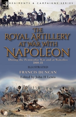 The Royal Artillery at War With Napoleon During the Peninsular War and at Waterloo, 1808-15 by Duncan, Francis