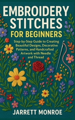 Embroidery Stitches for Beginners: Step-by-Step Guide to Creating Beautiful Designs, Decorative Patterns, and Handcrafted Artwork with Needle and Thre by Monroe, Jarrett