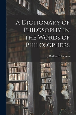 A Dictionary of Philosophy in the Words of Philosophers by Thomson, J. Radford
