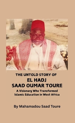 The Untold Story of El Hadj Saad Oumar Toure: A Visionary Who Transformed Islamic Education in West Africa by Toure, Mahamadou S.