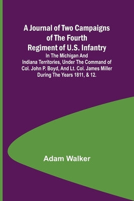 A Journal of Two Campaigns of the Fourth Regiment of U.S. Infantry; In the Michigan and Indiana Territories, Under the Command of Col. John P. Boyd, a by Walker, Adam