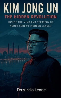 Kim Jong Un: The Hidden Revolution. Inside the Mind and Strategy of North Korea's Modern Leader by Leone, Ferruccio