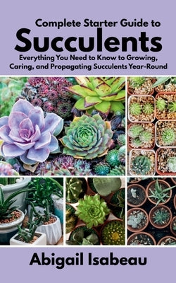 Complete Starter Guide to Succulents: Everything You Need to Know to Growing, Caring, and Propagating Succulents Year-Round by Isabeau, Abigail