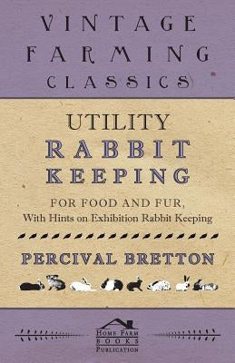 Utility Rabbit Keeping - For Food and Fur - With Hints on Exhibition Rabbit Keeping by Bretton, Percival