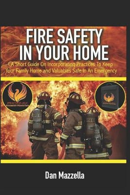 Fire Safety In Your Home: A Short Guide On Incorporating Practices To Keep Your Family, Home and Valuables Safe In An Emergency by Mazzella, Dan