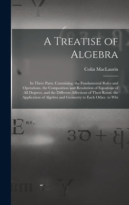 A Treatise of Algebra: In Three Parts. Containing. the Fundamental Rules and Operations. the Composition and Resolution of Equations of All D by Maclaurin, Colin