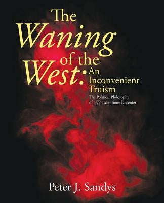 The Waning of the West: an Inconvenient Truism: The Political Philosophy of a Conscientious Dissenter by Sandys, Peter J.