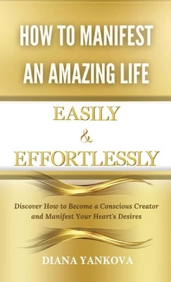 How to Manifest an Amazing Life Easily and Effortlessly: Discover How to Become a Conscious Creator and Manifest Your Heart's Desires by Yankova, Diana