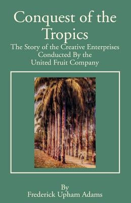 Conquest of the Tropics: The Story of the Creative Enterprises Conducted by the United Fruit Company by Adams, Frederick Upham