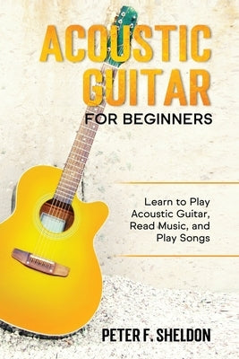 Acoustic Guitar for Beginners: Learn to Play Acoustic Guitar, Read Music, and Play Songs by Sheldon, Peter F.