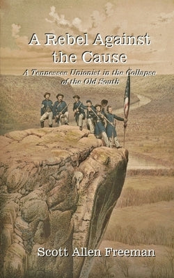 A Rebel Against the Cause: A Tennessee Unionist in the Collapse of the Old South by Freeman, Scott Allen
