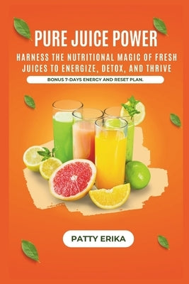 Pure Juice Power: Harness the Nutritional Magic of Fresh Juices to Energize, Detox, and Thrive -BONUS 7-DAYS ENERGY RESET PLAN. by Erika, Patty