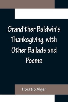 Grand'ther Baldwin's Thanksgiving, with Other Ballads and Poems by Alger, Horatio