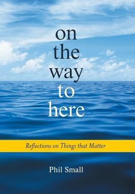 On the Way to Here: Reflections on Things that Matter by Small, Phil