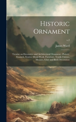 Historic Ornament: Treatise on Decorative and Architectural Ornament: Pottery, Enamels, Ivories, Metal-work, Furniture, Textile Fabrics, by Ward, James 1851-1924