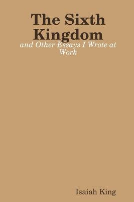 The Sixth Kingdom and Other Essays I Wrote at Work by King, Isaiah