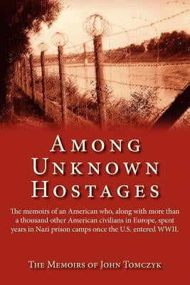 Among Unknown Hostages: The Memoirs of an American Who, Along with More Than a Thousand Other American Civilians in Europe, Spent Years in Naz by Tomczyk, John