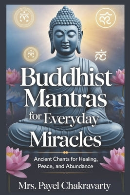 Buddhist Mantras for Everyday Miracles: Ancient Chants for Healing, Peace, and Abundance: Annoted by Chakravarty, Payel