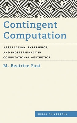 Contingent Computation: Abstraction, Experience, and Indeterminacy in Computational Aesthetics by Fazi, M. Beatrice