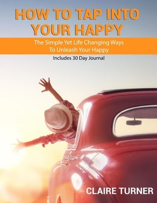 How to Tap Into Your Happy: The Simple Yet Life Changing Ways To Unleash Your Happy by Turner, Claire
