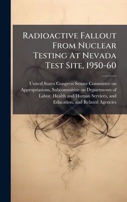 Radioactive Fallout From Nuclear Testing At Nevada Test Site, 1950-60 by United States Congress Senate Committ