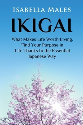 Ikigai: What Makes Life Worth Living. Find Your Purpose in Life Thanks to the Essential Japanese Way by Males, Isabella