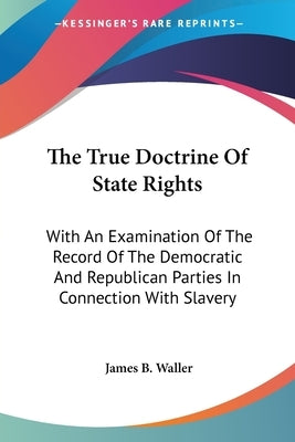The True Doctrine Of State Rights: With An Examination Of The Record Of The Democratic And Republican Parties In Connection With Slavery by Waller, James B.