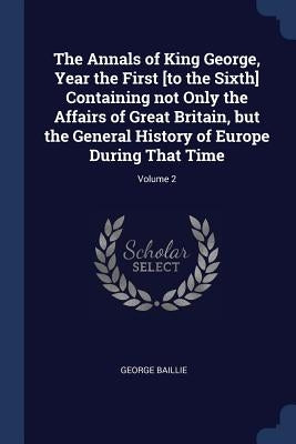The Annals of King George, Year the First [to the Sixth] Containing not Only the Affairs of Great Britain, but the General History of Europe During Th by Baillie, George