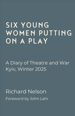 Six Young Women Putting on a Play - A Diary of Theatre and War: Kyiv, Winter 2025 by Nelson, Richard