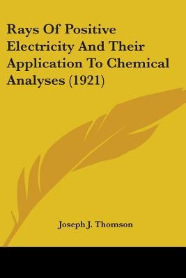 Rays Of Positive Electricity And Their Application To Chemical Analyses (1921) by Thomson, Joseph J.
