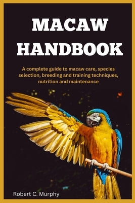 Macaw Handbook: A Complete Guide to macaw Care, species selection, Breeding and training Techniques, Nutrition and Maintenance. by C. Murphy, Robert
