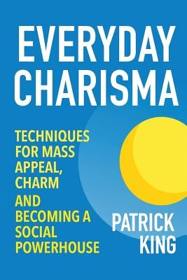 Everyday Charisma: Techniques for Mass Appeal, Charm, and Becoming a Social Powe by King, Patrick