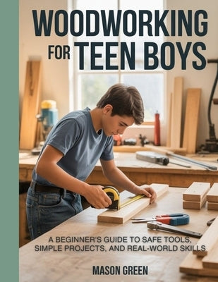 Woodworking for Teen Boys: Beginner's Guide to Safe Tools, Simple Projects, and Real-World Skills by Green, Mason