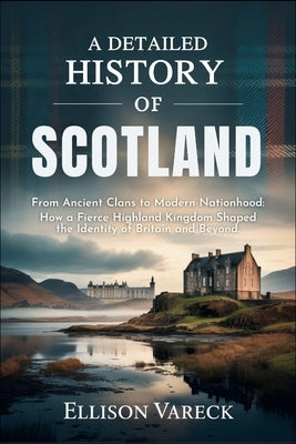 A Detailed History of Scotland: From Ancient Clans to Modern Nationhood: How a Fierce Highland Kingdom Shaped the Identity of Britain and Beyond. by Vareck, Ellison