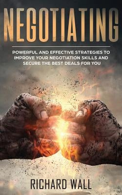 Negotiating: Powerful And Effective Strategies To Improve Your Negotiation Skills And Secure The Best Deals For You by Wall, Richard