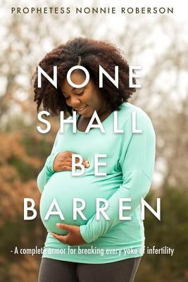 None Shall Be Barren: A complete armor for breaking every yoke of barrenness by Roberson, Prophetess Nonnie