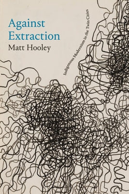 Against Extraction: Indigenous Modernism in the Twin Cities by Hooley, Matt
